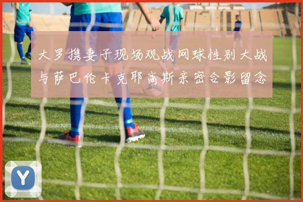 大罗携妻子现场观战网球性别大战与萨巴伦卡克耶高斯亲密合影留念