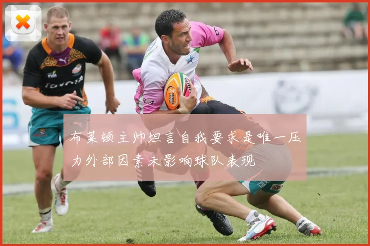 布莱顿主帅坦言自我要求是唯一压力外部因素未影响球队表现
