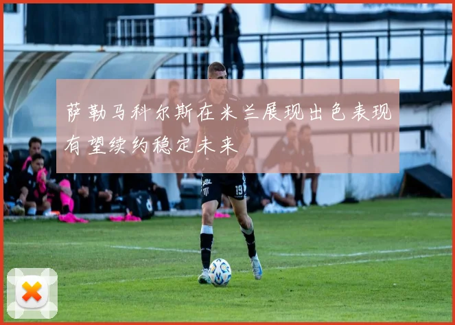 萨勒马科尔斯在米兰展现出色表现有望续约稳定未来