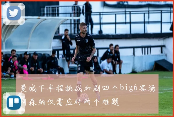 曼城下半程挑战加剧四个big6客场阿森纳仅需应对两个难题