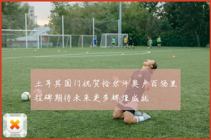 土耳其国门祝贺恰尔汗奥卢百场里程碑期待未来更多辉煌成就