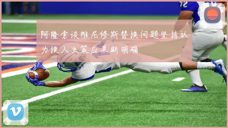 阿隆索谈维尼修斯替换问题坚持认为换人决策应果断明确