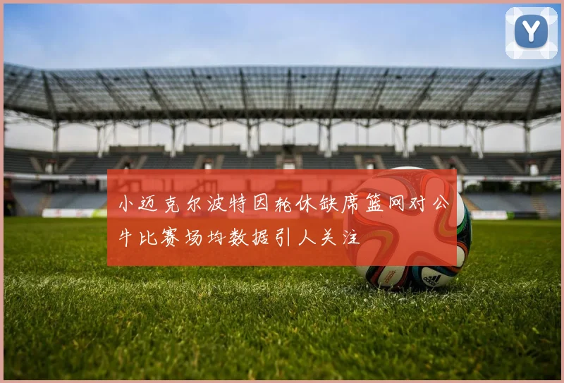 小迈克尔波特因轮休缺席篮网对公牛比赛场均数据引人关注