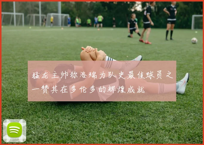猛龙主帅称洛瑞为队史最佳球员之一赞其在多伦多的辉煌成就