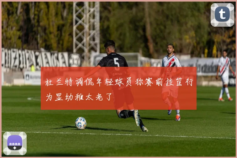 杜兰特调侃年轻球员称赛前挂筐行为显幼稚太老了