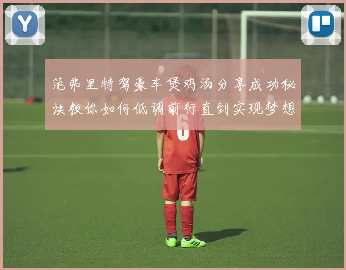 范弗里特驾豪车煲鸡汤分享成功秘诀教你如何低调前行直到实现梦想