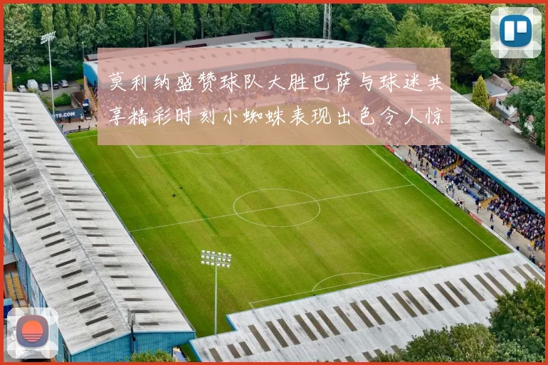 莫利纳盛赞球队大胜巴萨与球迷共享精彩时刻小蜘蛛表现出色令人惊艳