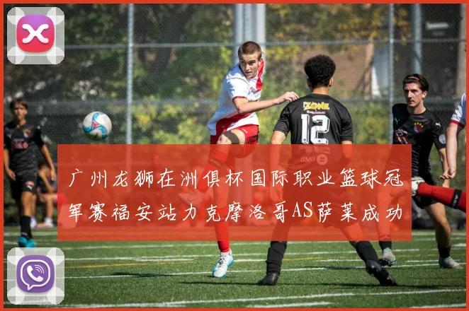 广州龙狮在洲俱杯国际职业篮球冠军赛福安站力克摩洛哥AS萨莱成功晋级