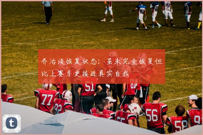 乔治谈恢复状态：虽未完全恢复但比上赛季更接近真实自我