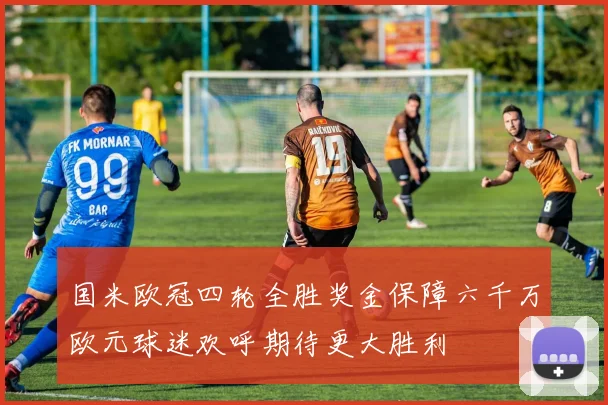 国米欧冠四轮全胜奖金保障六千万欧元球迷欢呼期待更大胜利