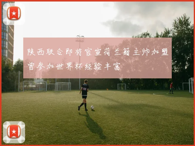 陕西联合即将官宣荷兰籍主帅加盟曾参加世界杯经验丰富