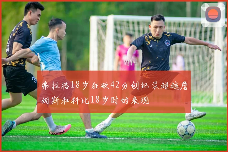 弗拉格18岁狂砍42分创纪录超越詹姆斯和科比18岁时的表现