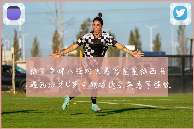 梅罗争辉八强对决悬念重重梅西或遇西班牙C罗可能碰德法英意等强敌
