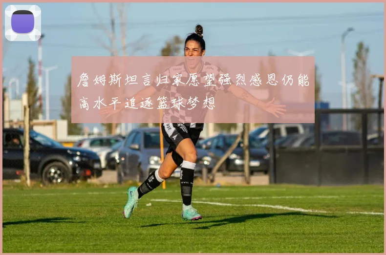 詹姆斯坦言归家愿望强烈感恩仍能高水平追逐篮球梦想