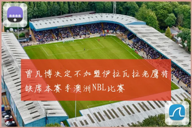 曾凡博决定不加盟伊拉瓦拉老鹰将缺席本赛季澳洲NBL比赛