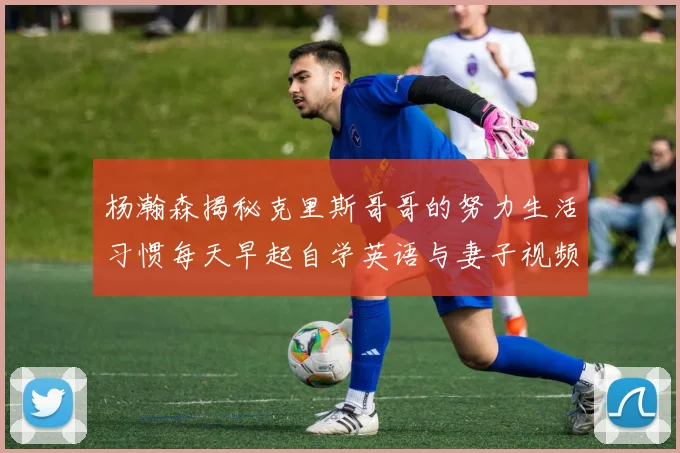 杨瀚森揭秘克里斯哥哥的努力生活习惯每天早起自学英语与妻子视频通话