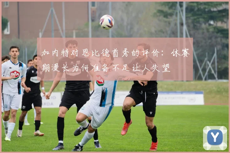 加内特对恩比德首秀的评价：休赛期漫长为何准备不足让人失望