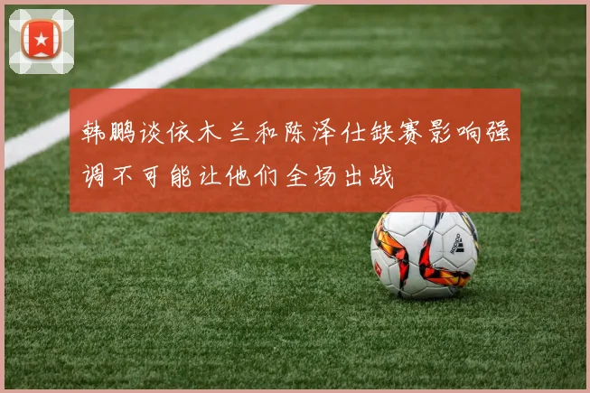 韩鹏谈依木兰和陈泽仕缺赛影响强调不可能让他们全场出战